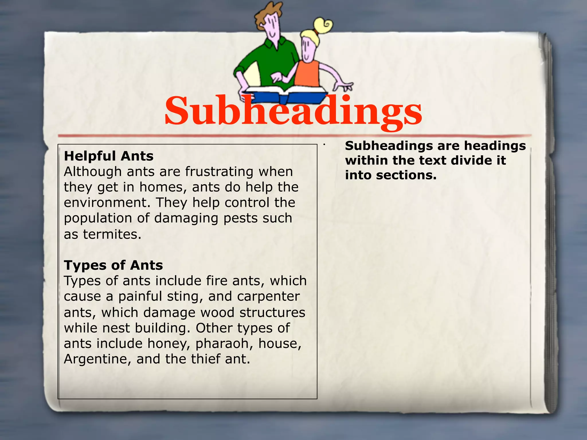 Subheadings
                                         •
                                             Subheadings are headings
Helpful Ants                                 within the text divide it
Although ants are frustrating when           into sections.
they get in homes, ants do help the
environment. They help control the
population of damaging pests such
as termites.

Types of Ants
Types of ants include fire ants, which
cause a painful sting, and carpenter
ants, which damage wood structures
while nest building. Other types of
ants include honey, pharaoh, house,
Argentine, and the thief ant.
 