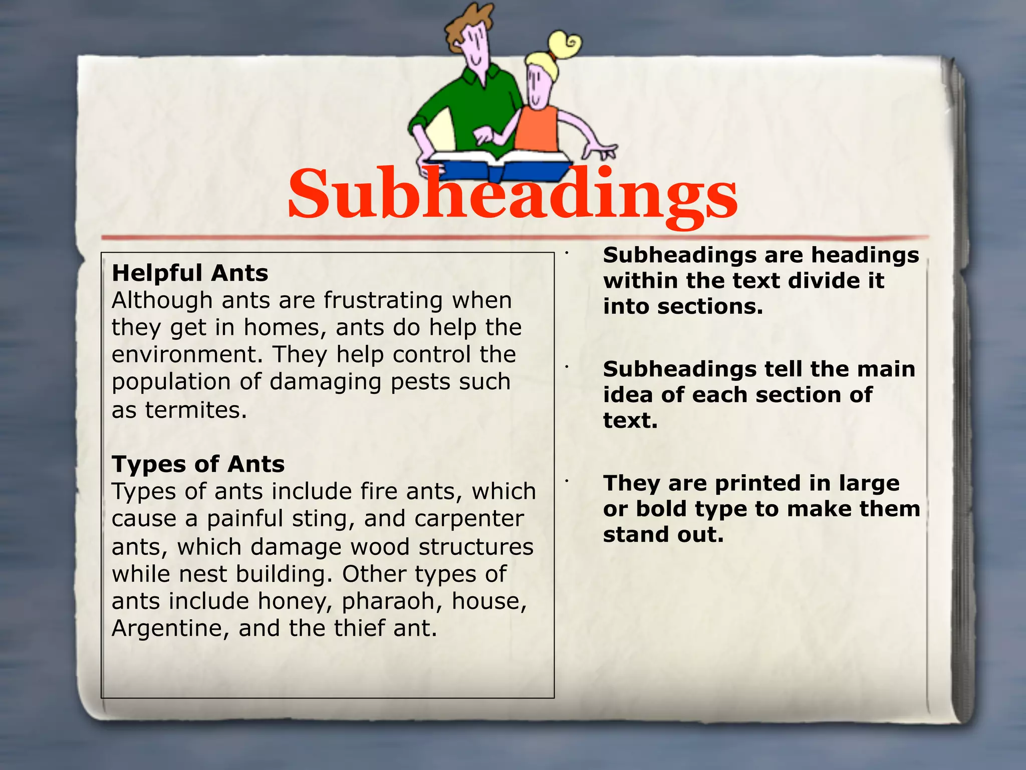 Subheadings
                                         •
                                             Subheadings are headings
Helpful Ants                                 within the text divide it
Although ants are frustrating when           into sections.
they get in homes, ants do help the
environment. They help control the       •
                                             Subheadings tell the main
population of damaging pests such
                                             idea of each section of
as termites.                                 text.

Types of Ants
Types of ants include fire ants, which
                                         •
                                             They are printed in large
cause a painful sting, and carpenter         or bold type to make them
                                             stand out.
ants, which damage wood structures
while nest building. Other types of
ants include honey, pharaoh, house,
Argentine, and the thief ant.
 