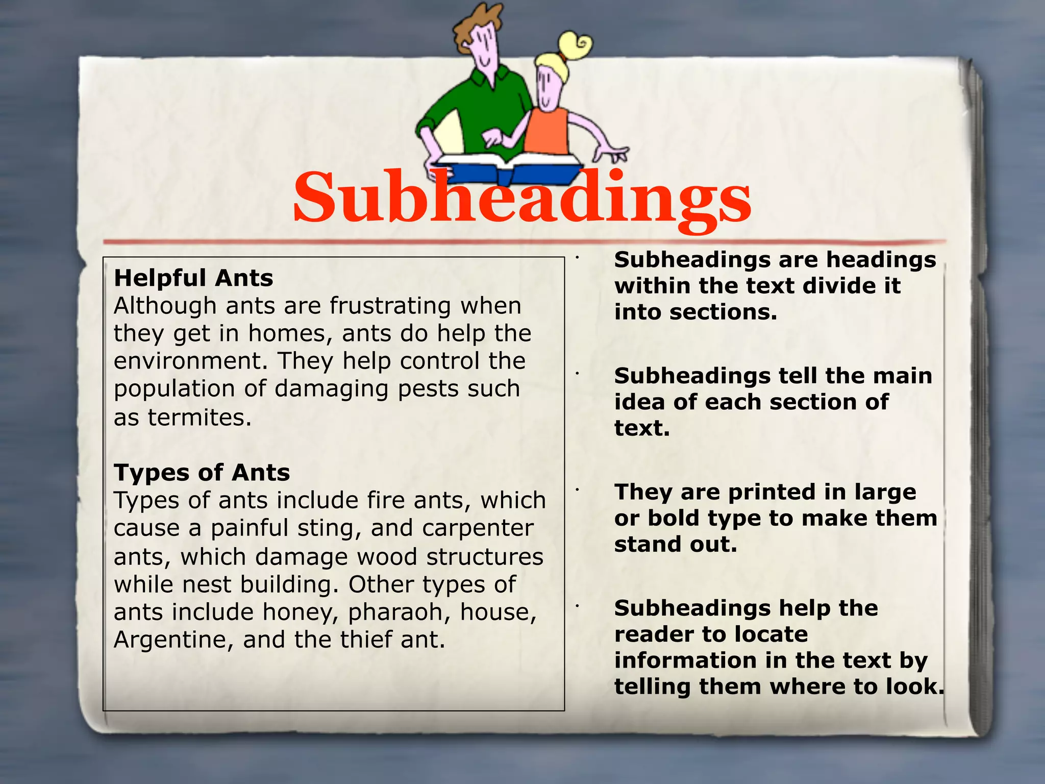 Subheadings
                                         •
                                             Subheadings are headings
Helpful Ants                                 within the text divide it
Although ants are frustrating when           into sections.
they get in homes, ants do help the
environment. They help control the       •
                                             Subheadings tell the main
population of damaging pests such
                                             idea of each section of
as termites.                                 text.

Types of Ants
Types of ants include fire ants, which
                                         •
                                             They are printed in large
cause a painful sting, and carpenter         or bold type to make them
                                             stand out.
ants, which damage wood structures
while nest building. Other types of
ants include honey, pharaoh, house,      •
                                             Subheadings help the
Argentine, and the thief ant.                reader to locate
                                             information in the text by
                                             telling them where to look.
 