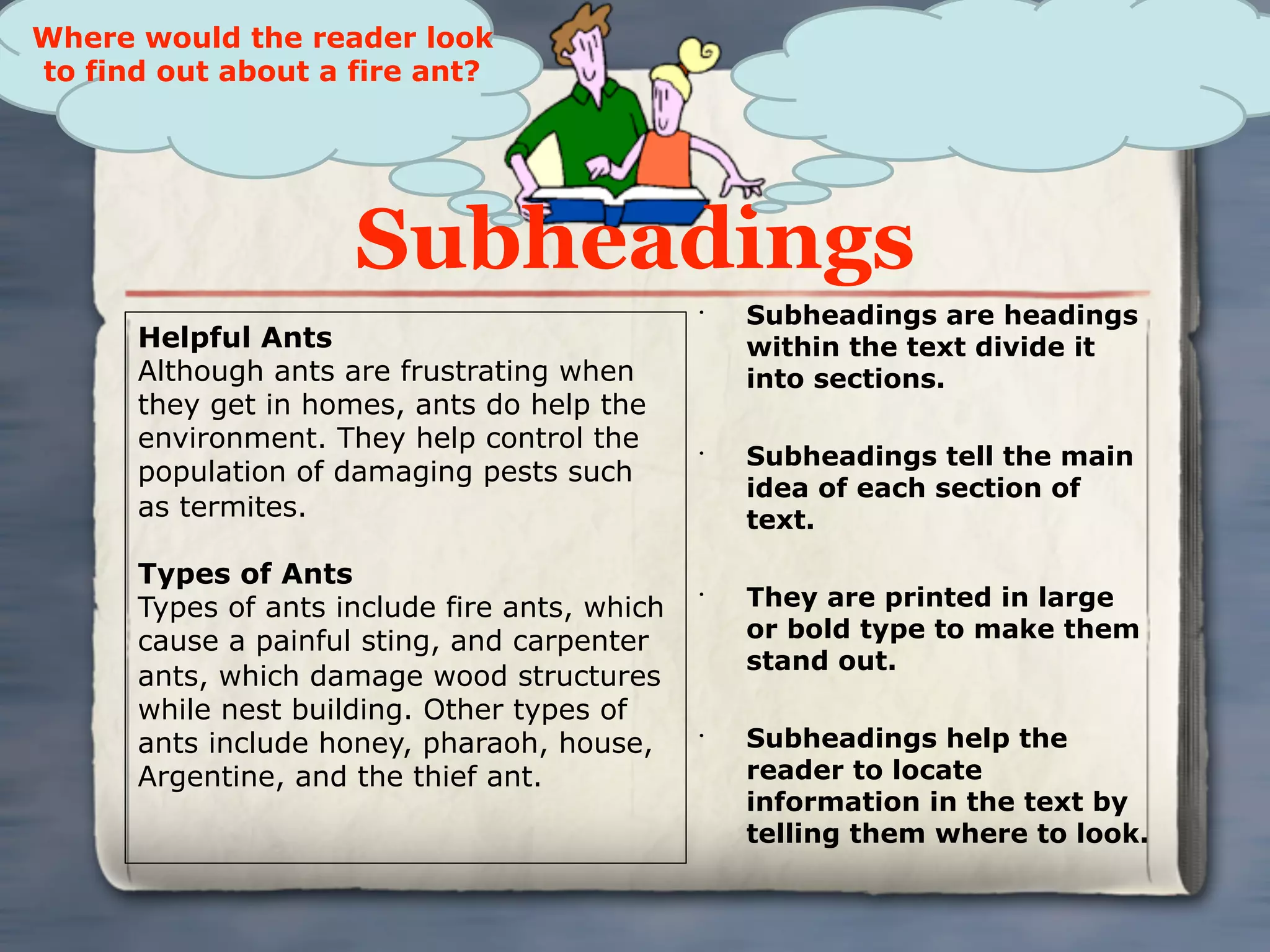 Where would the reader look
to find out about a fire ant?




                     Subheadings
                                               •
                                                   Subheadings are headings
      Helpful Ants                                 within the text divide it
      Although ants are frustrating when           into sections.
      they get in homes, ants do help the
      environment. They help control the       •
                                                   Subheadings tell the main
      population of damaging pests such
                                                   idea of each section of
      as termites.                                 text.

      Types of Ants
      Types of ants include fire ants, which
                                               •
                                                   They are printed in large
      cause a painful sting, and carpenter         or bold type to make them
                                                   stand out.
      ants, which damage wood structures
      while nest building. Other types of
      ants include honey, pharaoh, house,      •
                                                   Subheadings help the
      Argentine, and the thief ant.                reader to locate
                                                   information in the text by
                                                   telling them where to look.
 