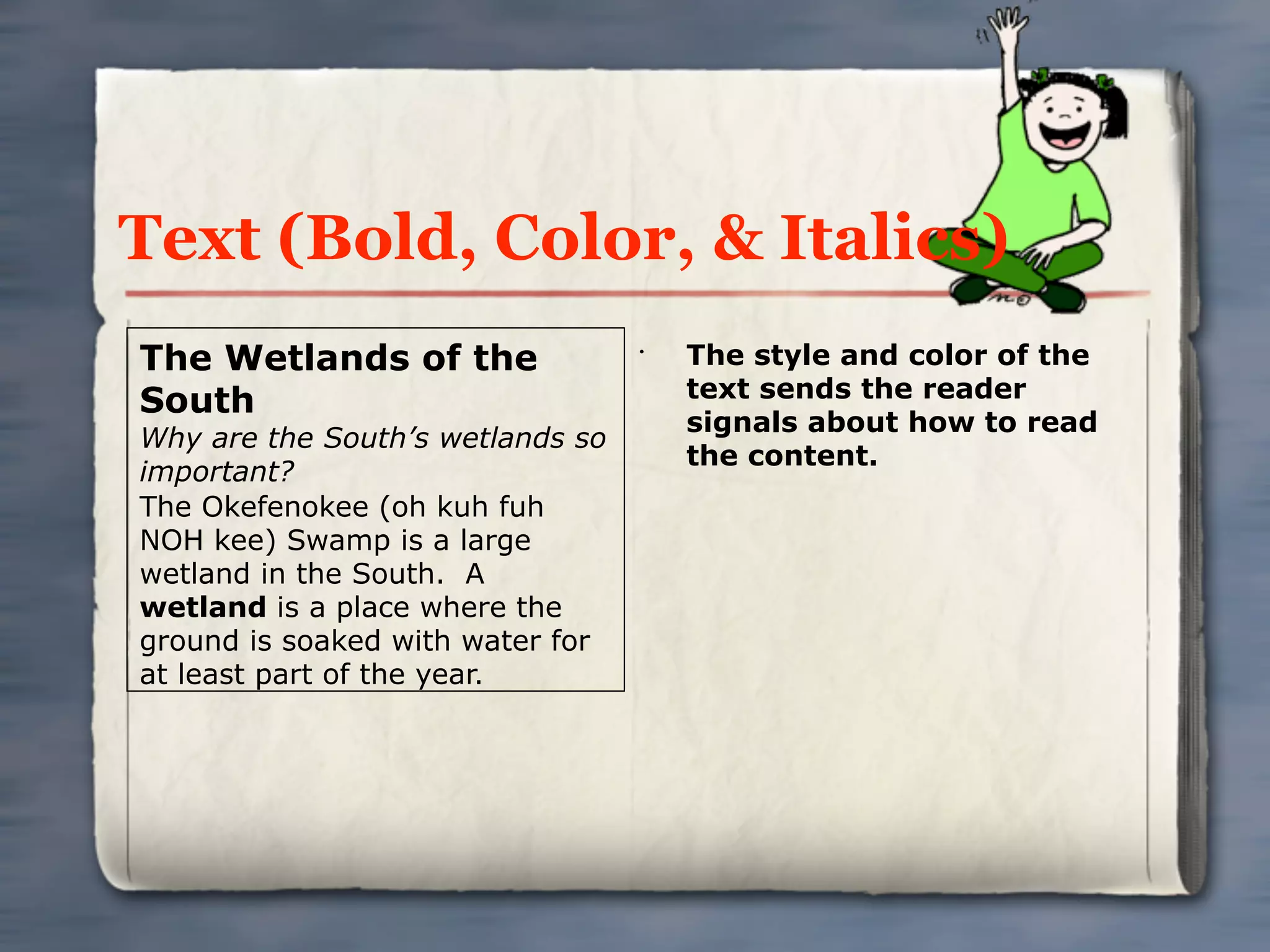 Text (Bold, Color, & Italics)
The Wetlands of the               •
                                      The style and color of the
                                      text sends the reader
South
                                      signals about how to read
Why are the South’s wetlands so
                                      the content.
important?
The Okefenokee (oh kuh fuh
NOH kee) Swamp is a large
wetland in the South. A
wetland is a place where the
ground is soaked with water for
at least part of the year.
 