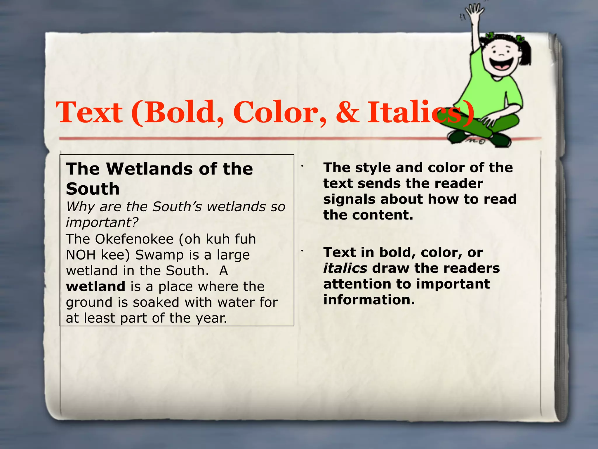 Text (Bold, Color, & Italics)
The Wetlands of the               •
                                      The style and color of the
                                      text sends the reader
South
                                      signals about how to read
Why are the South’s wetlands so
                                      the content.
important?
The Okefenokee (oh kuh fuh
NOH kee) Swamp is a large         •
                                      Text in bold, color, or
wetland in the South. A               italics draw the readers
wetland is a place where the          attention to important
ground is soaked with water for       information.
at least part of the year.
 