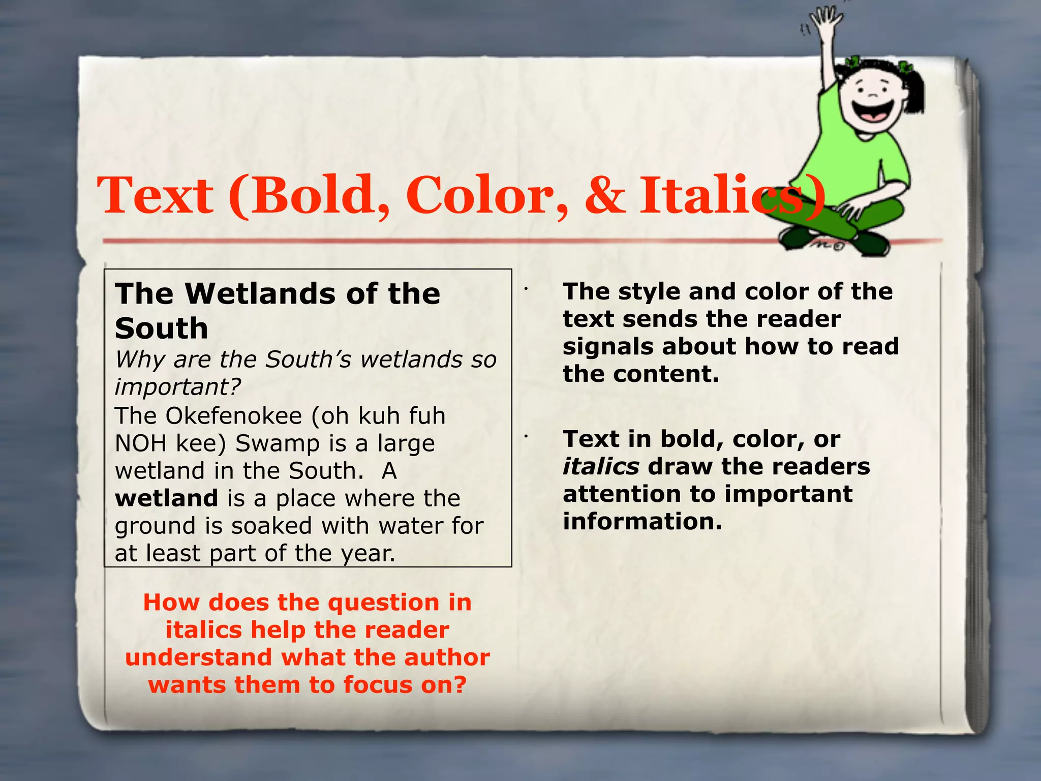 Text (Bold, Color, & Italics)
The Wetlands of the               •
                                      The style and color of the
                                      text sends the reader
South
                                      signals about how to read
Why are the South’s wetlands so
                                      the content.
important?
The Okefenokee (oh kuh fuh
NOH kee) Swamp is a large         •
                                      Text in bold, color, or
wetland in the South. A               italics draw the readers
wetland is a place where the          attention to important
ground is soaked with water for       information.
at least part of the year.

  How does the question in
   italics help the reader
 understand what the author
  wants them to focus on?
 