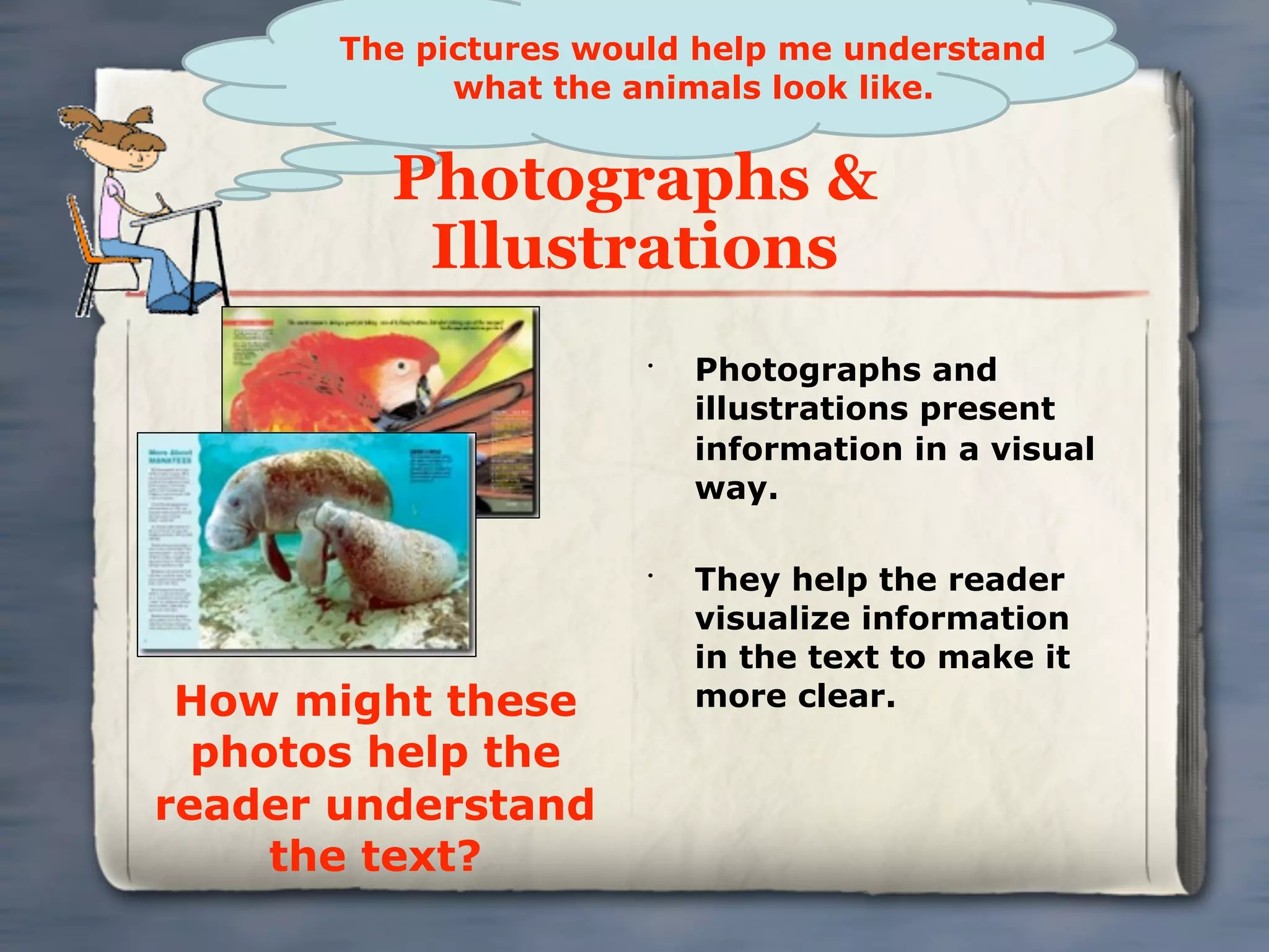 The pictures would help me understand
             what the animals look like.


         Photographs &
          Illustrations
                       •
                           Photographs and
                           illustrations present
                           information in a visual
                           way.

                       •
                           They help the reader
                           visualize information
                           in the text to make it
 How might these           more clear.
  photos help the
reader understand
     the text?
 