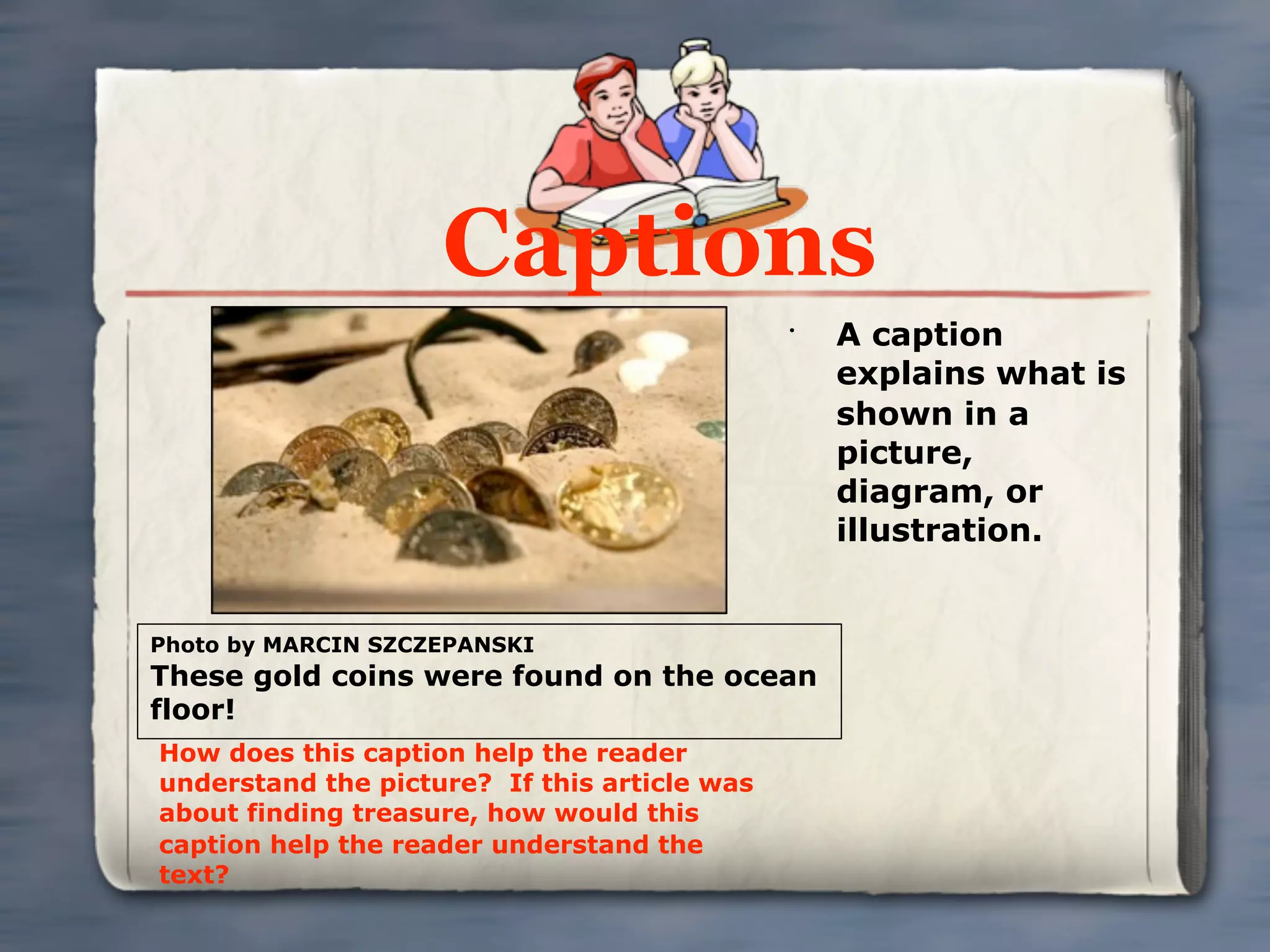 Captions
                                              •
                                                  A caption
                                                  explains what is
                                                  shown in a
                                                  picture,
                                                  diagram, or
                                                  illustration.


Photo by MARCIN SZCZEPANSKI
These gold coins were found on the ocean
floor!
How does this caption help the reader
understand the picture? If this article was
about finding treasure, how would this
caption help the reader understand the
text?
 