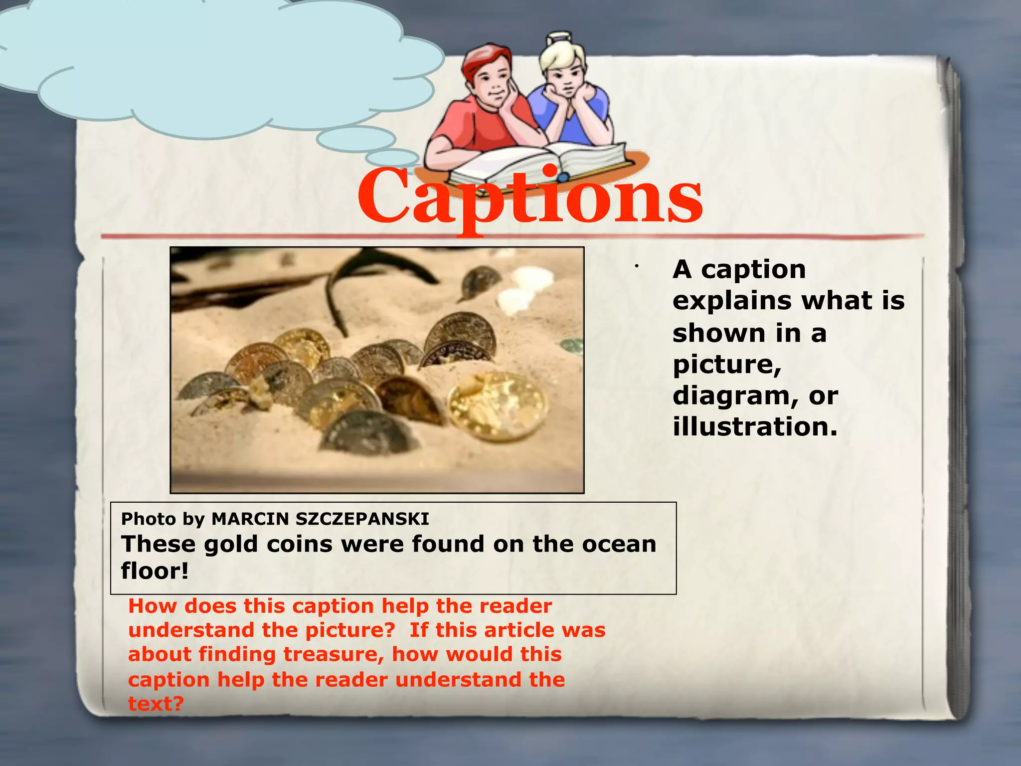 Captions
                                              •
                                                  A caption
                                                  explains what is
                                                  shown in a
                                                  picture,
                                                  diagram, or
                                                  illustration.


Photo by MARCIN SZCZEPANSKI
These gold coins were found on the ocean
floor!
How does this caption help the reader
understand the picture? If this article was
about finding treasure, how would this
caption help the reader understand the
text?
 