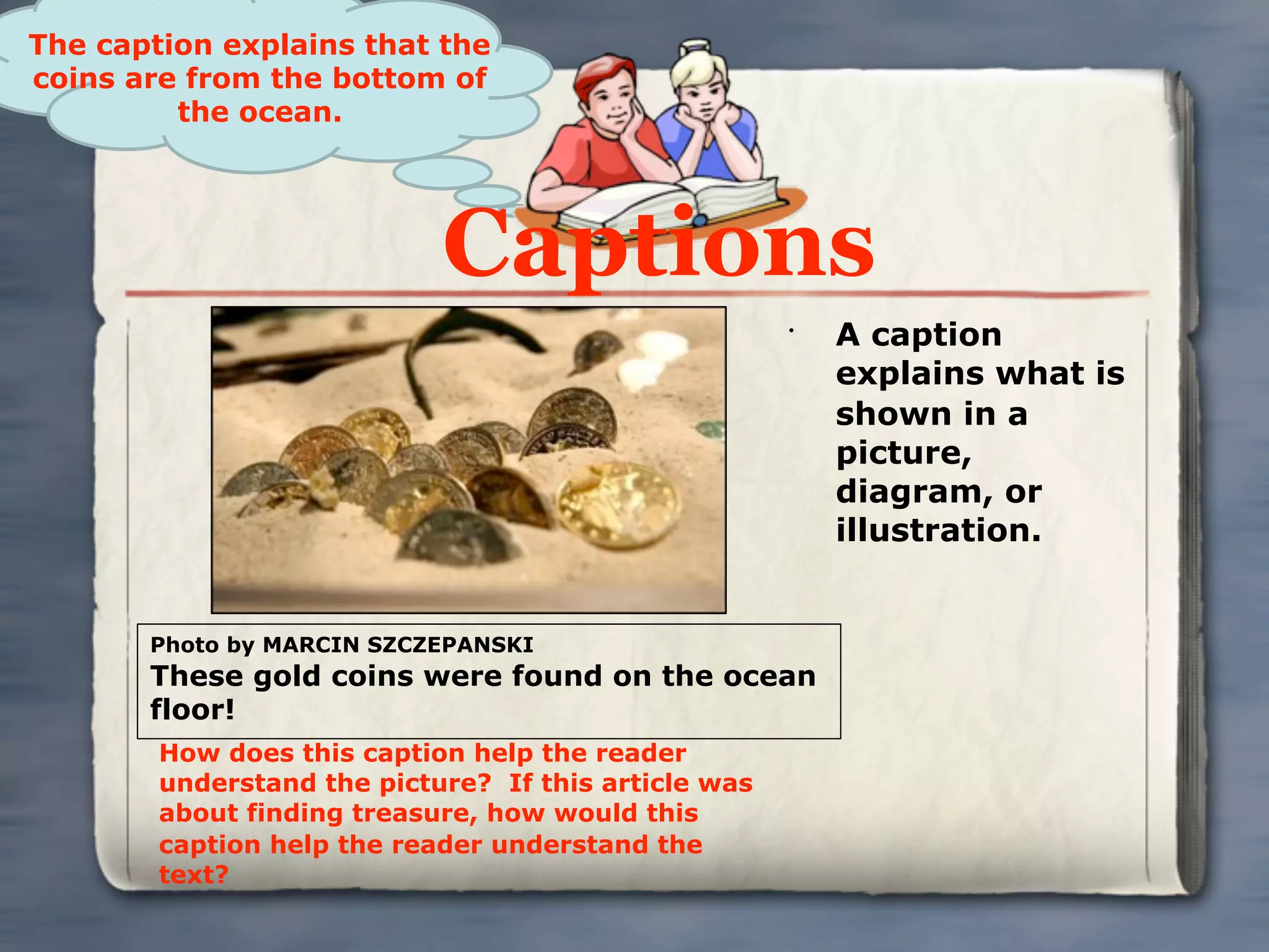 The caption explains that the
coins are from the bottom of
         the ocean.




                            Captions
                                                      •
                                                          A caption
                                                          explains what is
                                                          shown in a
                                                          picture,
                                                          diagram, or
                                                          illustration.


       Photo by MARCIN SZCZEPANSKI
       These gold coins were found on the ocean
       floor!
        How does this caption help the reader
        understand the picture? If this article was
        about finding treasure, how would this
        caption help the reader understand the
        text?
 