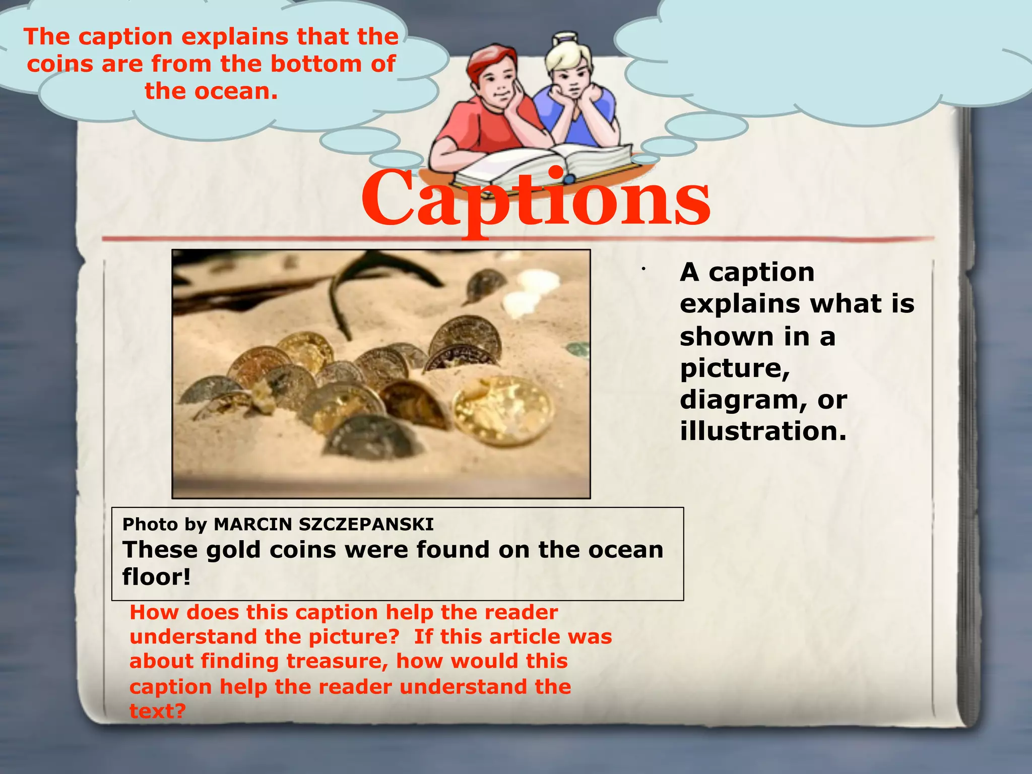 The caption explains that the
coins are from the bottom of
         the ocean.




                            Captions
                                                      •
                                                          A caption
                                                          explains what is
                                                          shown in a
                                                          picture,
                                                          diagram, or
                                                          illustration.


       Photo by MARCIN SZCZEPANSKI
       These gold coins were found on the ocean
       floor!
        How does this caption help the reader
        understand the picture? If this article was
        about finding treasure, how would this
        caption help the reader understand the
        text?
 
