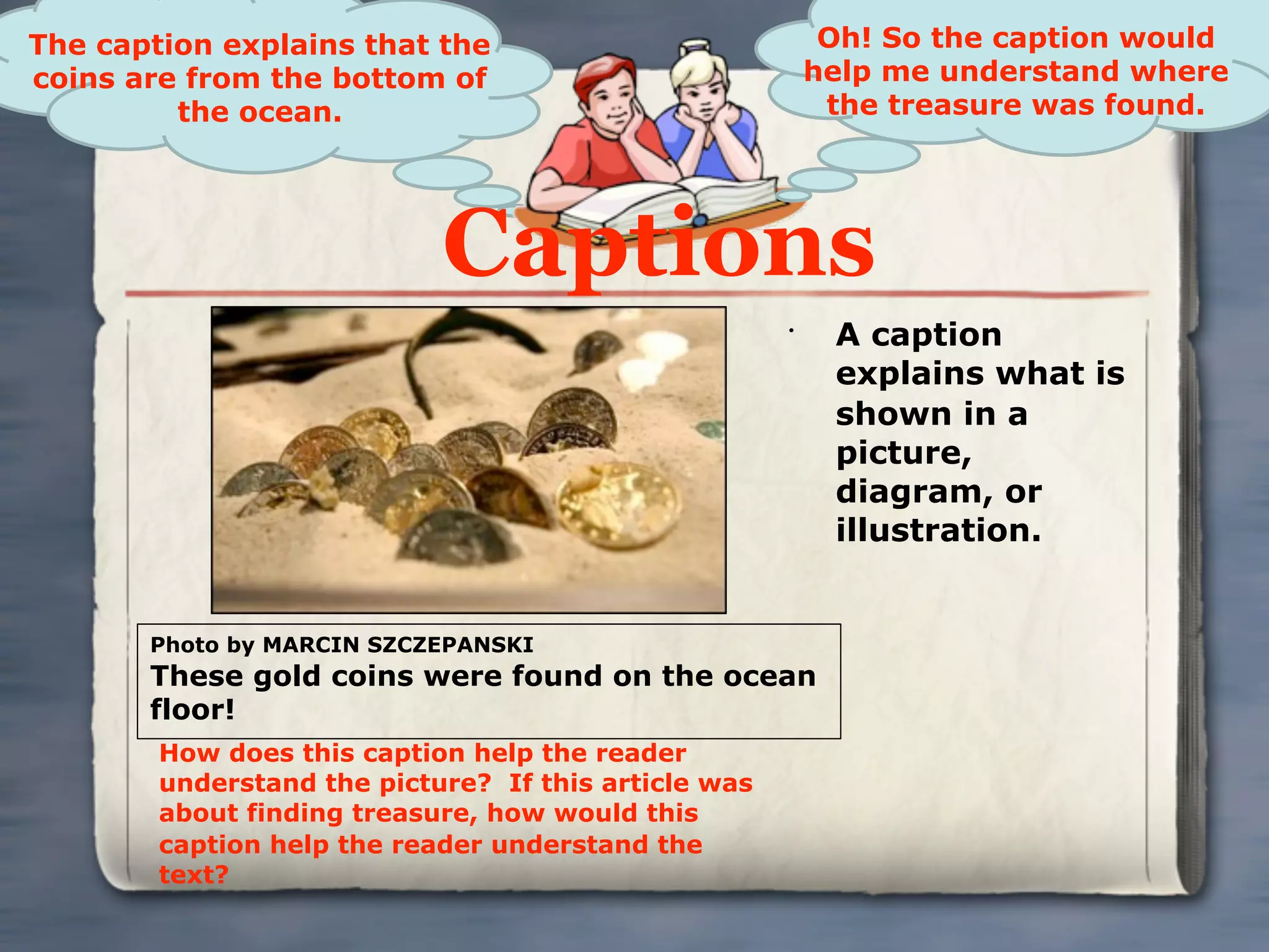 The caption explains that the                              Oh! So the caption would
coins are from the bottom of                              help me understand where
         the ocean.                                        the treasure was found.




                            Captions
                                                      •
                                                           A caption
                                                           explains what is
                                                           shown in a
                                                           picture,
                                                           diagram, or
                                                           illustration.


       Photo by MARCIN SZCZEPANSKI
       These gold coins were found on the ocean
       floor!
        How does this caption help the reader
        understand the picture? If this article was
        about finding treasure, how would this
        caption help the reader understand the
        text?
 