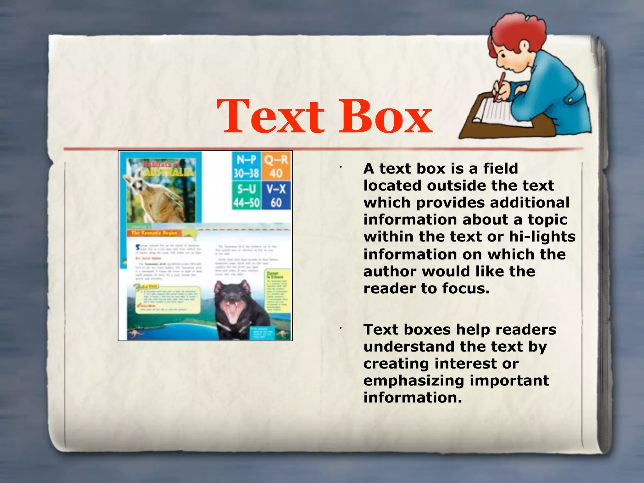 Text Box
    •
        A text box is a field
        located outside the text
        which provides additional
        information about a topic
        within the text or hi-lights
        information on which the
        author would like the
        reader to focus.

    •
        Text boxes help readers
        understand the text by
        creating interest or
        emphasizing important
        information.
 