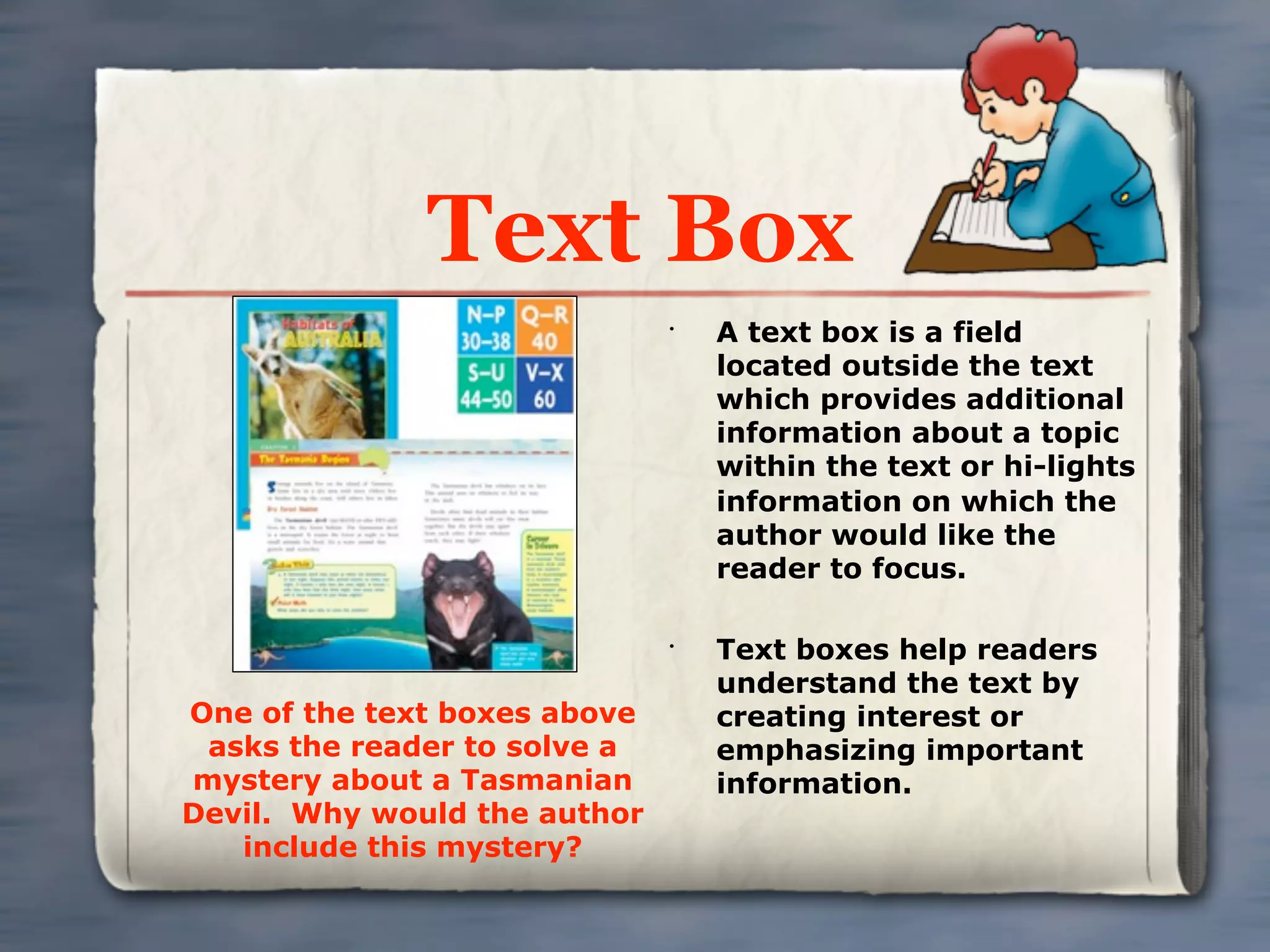 Text Box
                              •
                                  A text box is a field
                                  located outside the text
                                  which provides additional
                                  information about a topic
                                  within the text or hi-lights
                                  information on which the
                                  author would like the
                                  reader to focus.

                              •
                                  Text boxes help readers
                                  understand the text by
One of the text boxes above       creating interest or
 asks the reader to solve a       emphasizing important
mystery about a Tasmanian         information.
Devil. Why would the author
   include this mystery?
 