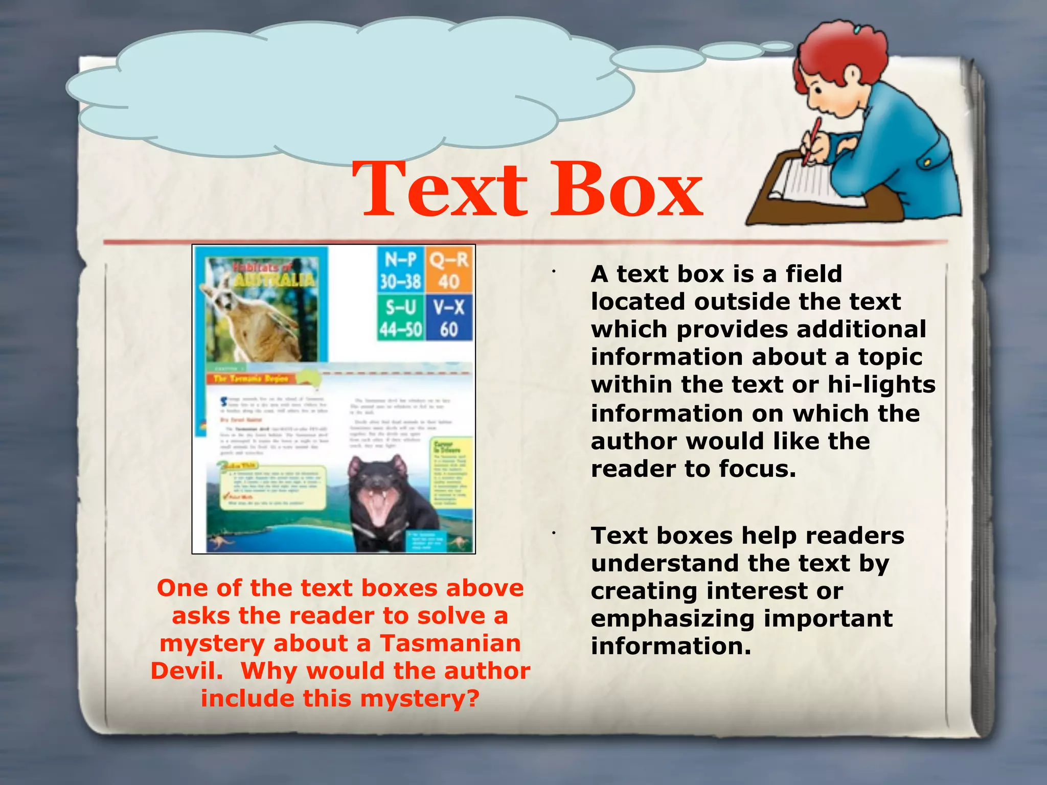 Text Box
                              •
                                  A text box is a field
                                  located outside the text
                                  which provides additional
                                  information about a topic
                                  within the text or hi-lights
                                  information on which the
                                  author would like the
                                  reader to focus.

                              •
                                  Text boxes help readers
                                  understand the text by
One of the text boxes above       creating interest or
 asks the reader to solve a       emphasizing important
mystery about a Tasmanian         information.
Devil. Why would the author
   include this mystery?
 