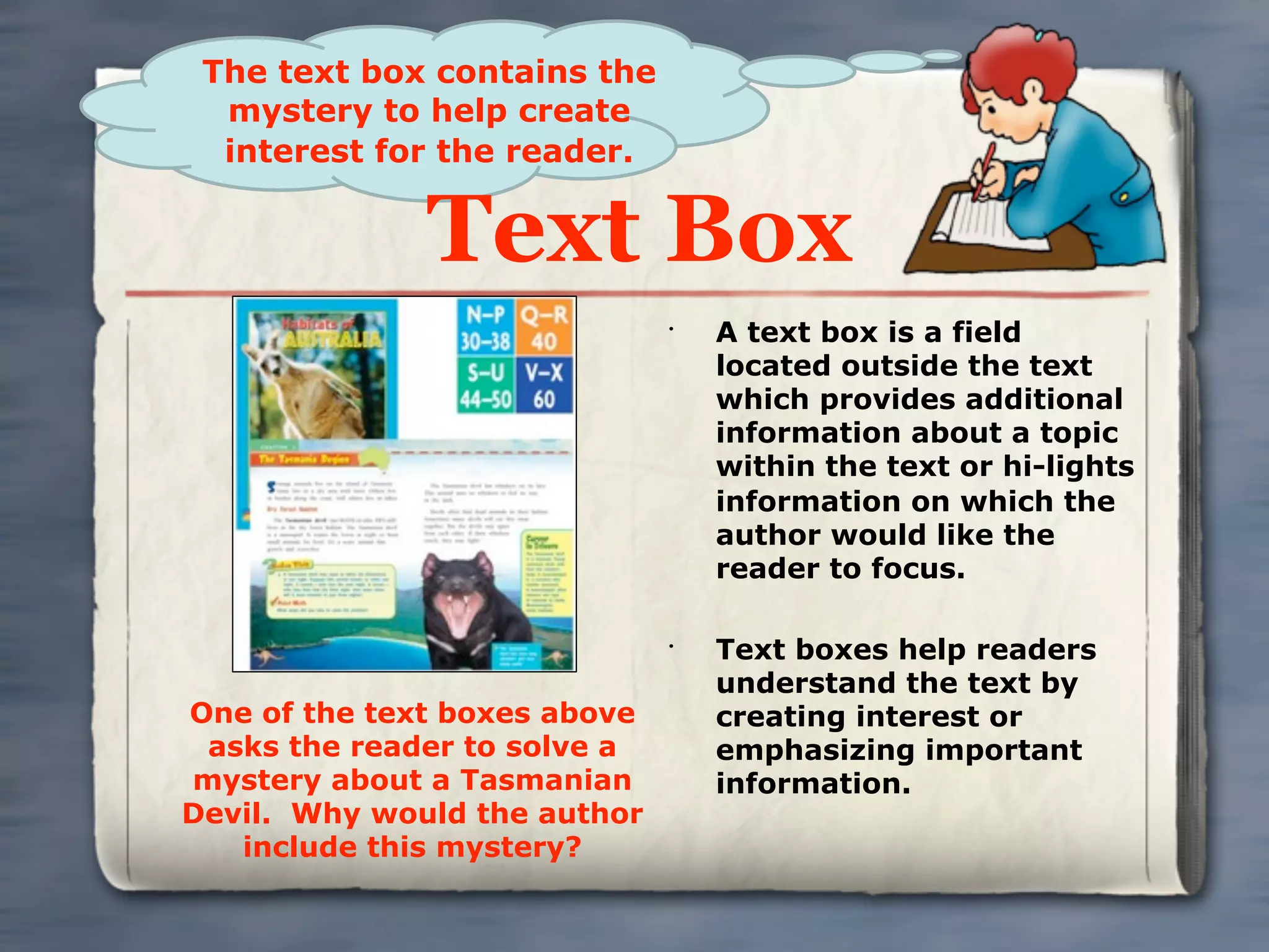 The text box contains the
  mystery to help create
  interest for the reader.


              Text Box
                              •
                                  A text box is a field
                                  located outside the text
                                  which provides additional
                                  information about a topic
                                  within the text or hi-lights
                                  information on which the
                                  author would like the
                                  reader to focus.

                              •
                                  Text boxes help readers
                                  understand the text by
One of the text boxes above       creating interest or
 asks the reader to solve a       emphasizing important
mystery about a Tasmanian         information.
Devil. Why would the author
   include this mystery?
 