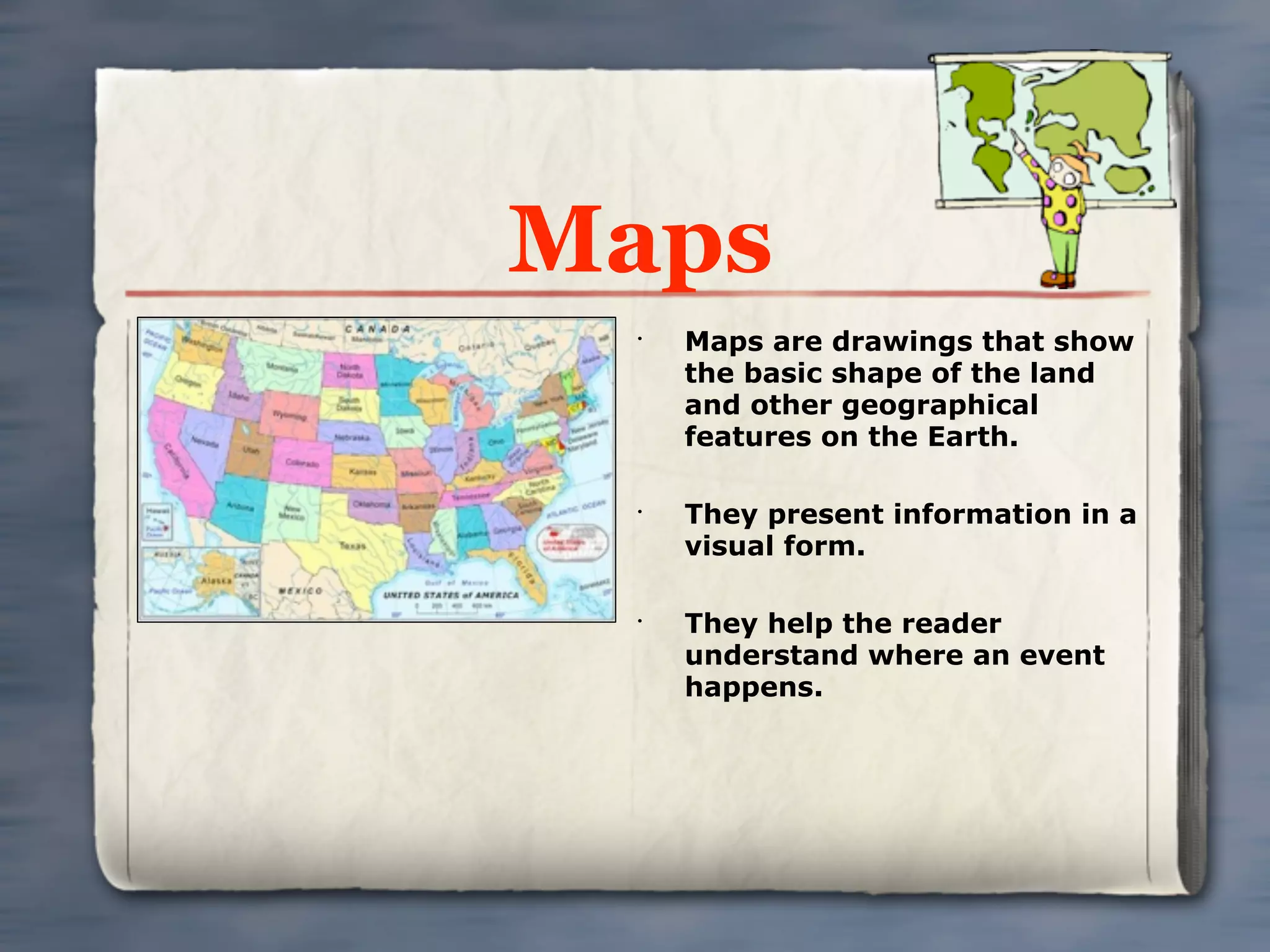 Maps
 •
     Maps are drawings that show
     the basic shape of the land
     and other geographical
     features on the Earth.

 •
     They present information in a
     visual form.

 •
     They help the reader
     understand where an event
     happens.
 