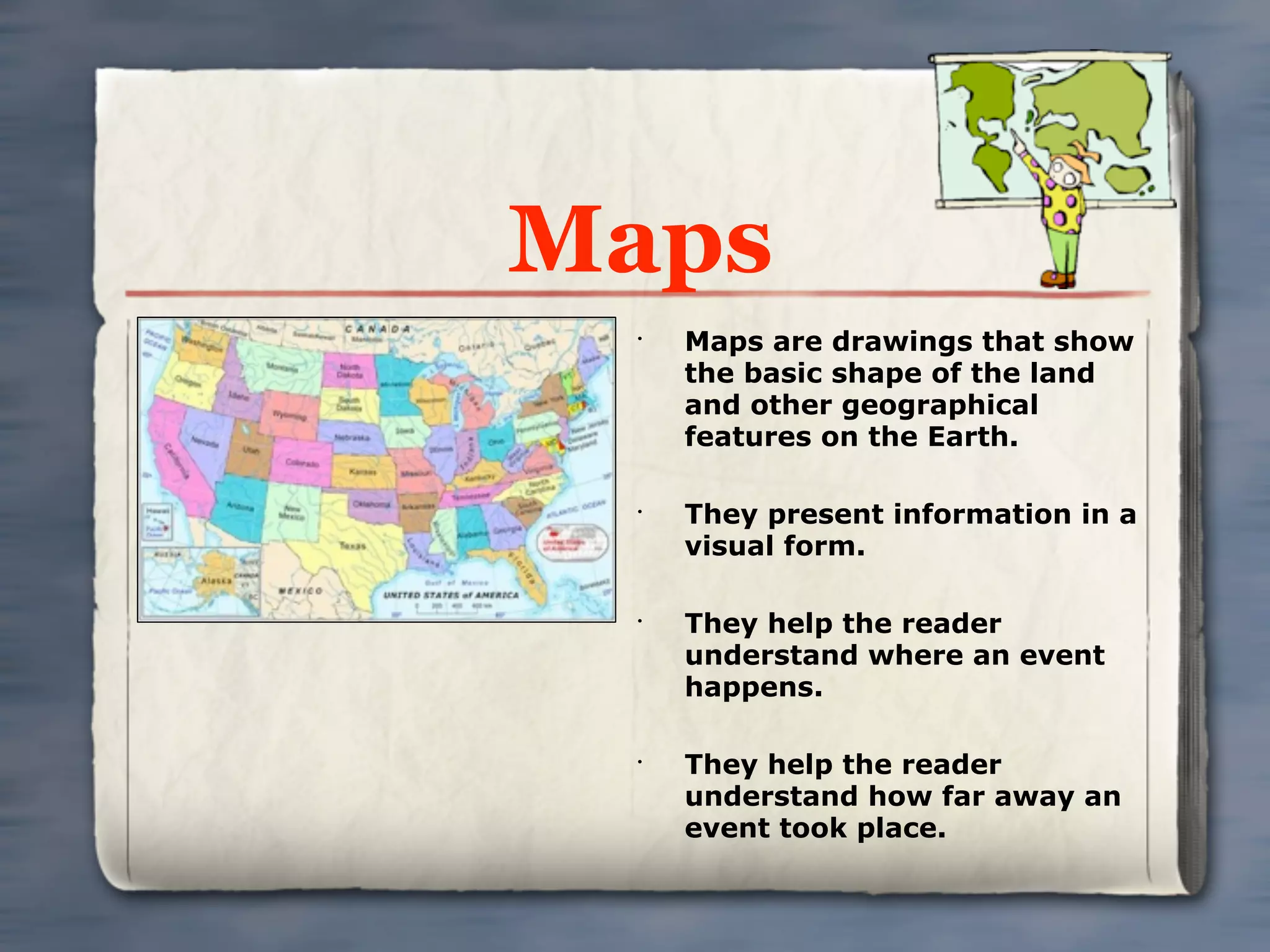 Maps
 •
     Maps are drawings that show
     the basic shape of the land
     and other geographical
     features on the Earth.

 •
     They present information in a
     visual form.

 •
     They help the reader
     understand where an event
     happens.

 •
     They help the reader
     understand how far away an
     event took place.
 