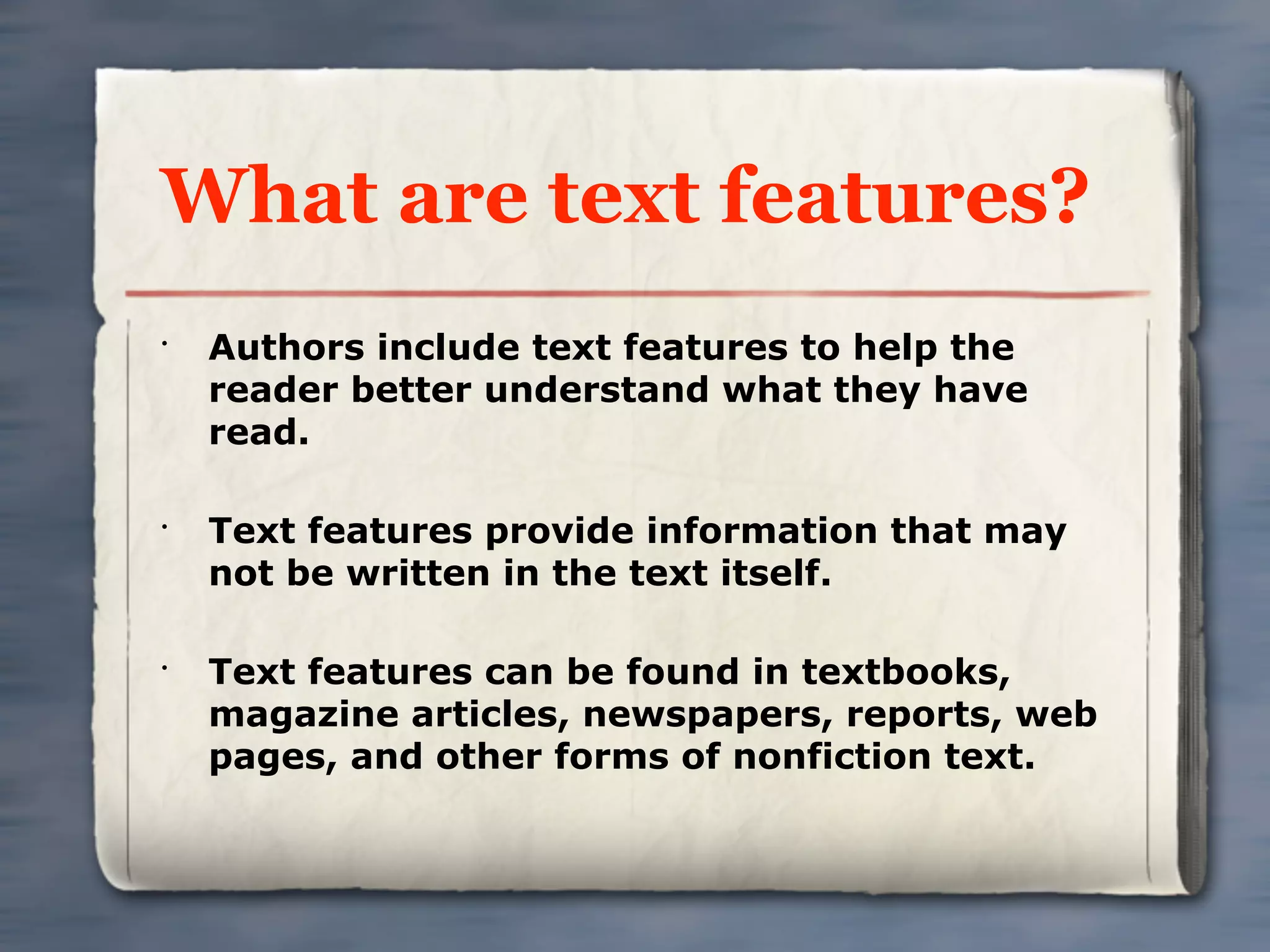 What are text features?
•
    Authors include text features to help the
    reader better understand what they have
    read.

•
    Text features provide information that may
    not be written in the text itself.

•
    Text features can be found in textbooks,
    magazine articles, newspapers, reports, web
    pages, and other forms of nonfiction text.
 