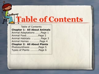Table of Contents
        Table of Contents
Chapter 1: All About Animals
Animal Adaptations ……..Page 1
Animal Food……….……..Page 2
Animal Habitats . ………..Page 3
Animal Homes ..……….…Page 4
Chapter 2: All About Plants
Photosynthesis ………….Page 5
Types of Plants ………….Page 6
 