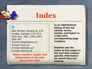 Index
                                 Is an alphabetical
A
                             •


                                 listing of the key
Abu Simbel, temple of, p73       names, terms,
Acadia, Canada, 212-213          events, and topics in
Acid rain, 396, c396-c397,       a text with
396-397                          corresponding page
Animal Adaptations p1            numbers.
Animal Food p2
Animal Habitats p3           •
                                 Readers use the
Animal Homes p5                  index to find pages in
                                 the text that contain
Where would a reader find        specific information
 information in the text         for which they are
     about acid rain?            looking.
 