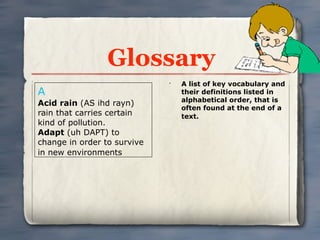 Glossary
                             •
                                 A list of key vocabulary and
A                                their definitions listed in
                                 alphabetical order, that is
Acid rain (AS ihd rayn)
                                 often found at the end of a
rain that carries certain        text.
kind of pollution.
Adapt (uh DAPT) to
change in order to survive
in new environments
 