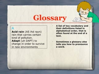 Glossary
                             •
                                 A list of key vocabulary and
A                                their definitions listed in
                                 alphabetical order, that is
Acid rain (AS ihd rayn)
                                 often found at the end of a
rain that carries certain        text.
kind of pollution.
Adapt (uh DAPT) to           •
                                 Sometimes a glossary also
change in order to survive       tells you how to pronounce
in new environments              a word.
 