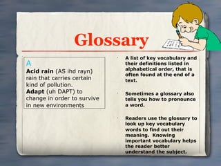 Glossary
                             •
                                 A list of key vocabulary and
A                                their definitions listed in
                                 alphabetical order, that is
Acid rain (AS ihd rayn)
                                 often found at the end of a
rain that carries certain        text.
kind of pollution.
Adapt (uh DAPT) to           •
                                 Sometimes a glossary also
change in order to survive       tells you how to pronounce
in new environments              a word.

                             •
                                 Readers use the glossary to
                                 look up key vocabulary
                                 words to find out their
                                 meaning. Knowing
                                 important vocabulary helps
                                 the reader better
                                 understand the subject.
 