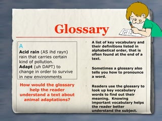 Glossary
                             •
                                 A list of key vocabulary and
A                                their definitions listed in
                                 alphabetical order, that is
Acid rain (AS ihd rayn)
                                 often found at the end of a
rain that carries certain        text.
kind of pollution.
Adapt (uh DAPT) to           •
                                 Sometimes a glossary also
change in order to survive       tells you how to pronounce
in new environments              a word.

How would the glossary       •
                                 Readers use the glossary to
    help the reader              look up key vocabulary
understand a text about          words to find out their
  animal adaptations?            meaning. Knowing
                                 important vocabulary helps
                                 the reader better
                                 understand the subject.
 
