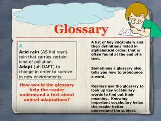 Glossary
                             •
                                 A list of key vocabulary and
A                                their definitions listed in
                                 alphabetical order, that is
Acid rain (AS ihd rayn)
                                 often found at the end of a
rain that carries certain        text.
kind of pollution.
Adapt (uh DAPT) to           •
                                 Sometimes a glossary also
change in order to survive       tells you how to pronounce
in new environments              a word.

How would the glossary       •
                                 Readers use the glossary to
    help the reader              look up key vocabulary
understand a text about          words to find out their
  animal adaptations?            meaning. Knowing
                                 important vocabulary helps
                                 the reader better
                                 understand the subject.
 