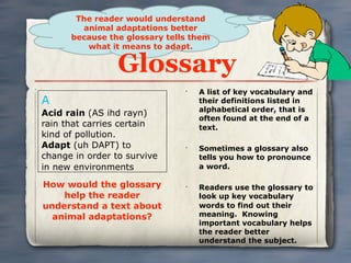 The reader would understand
        animal adaptations better
      because the glossary tells them
         what it means to adapt.

                 Glossary
                               •
                                   A list of key vocabulary and
A                                  their definitions listed in
                                   alphabetical order, that is
Acid rain (AS ihd rayn)
                                   often found at the end of a
rain that carries certain          text.
kind of pollution.
Adapt (uh DAPT) to             •
                                   Sometimes a glossary also
change in order to survive         tells you how to pronounce
in new environments                a word.

How would the glossary         •
                                   Readers use the glossary to
    help the reader                look up key vocabulary
understand a text about            words to find out their
  animal adaptations?              meaning. Knowing
                                   important vocabulary helps
                                   the reader better
                                   understand the subject.
 