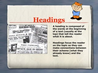 Headings
    •
        A heading is composed of
        the words at the beginning
        of a text (usually at the
        top) that tell the reader
        what it is about.

    •
        Headings focus the reader
        on the topic so they can
        make connections between
        their schema (what they
        already know) and the
        text.
 