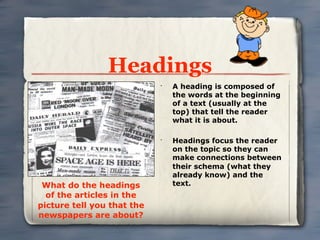 Headings
                            •
                                A heading is composed of
                                the words at the beginning
                                of a text (usually at the
                                top) that tell the reader
                                what it is about.

                            •
                                Headings focus the reader
                                on the topic so they can
                                make connections between
                                their schema (what they
                                already know) and the
 What do the headings           text.
  of the articles in the
picture tell you that the
newspapers are about?
 