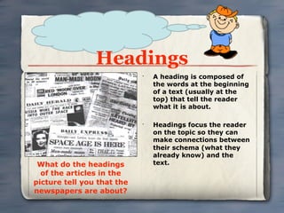 Headings
                            •
                                A heading is composed of
                                the words at the beginning
                                of a text (usually at the
                                top) that tell the reader
                                what it is about.

                            •
                                Headings focus the reader
                                on the topic so they can
                                make connections between
                                their schema (what they
                                already know) and the
 What do the headings           text.
  of the articles in the
picture tell you that the
newspapers are about?
 