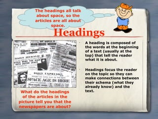 The headings all talk
        about space, so the
       articles are all about
               space.

                Headings
                            •
                                A heading is composed of
                                the words at the beginning
                                of a text (usually at the
                                top) that tell the reader
                                what it is about.

                            •
                                Headings focus the reader
                                on the topic so they can
                                make connections between
                                their schema (what they
                                already know) and the
 What do the headings           text.
  of the articles in the
picture tell you that the
newspapers are about?
 