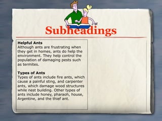 Subheadings
Helpful Ants
Although ants are frustrating when
they get in homes, ants do help the
environment. They help control the
population of damaging pests such
as termites.

Types of Ants
Types of ants include fire ants, which
cause a painful sting, and carpenter
ants, which damage wood structures
while nest building. Other types of
ants include honey, pharaoh, house,
Argentine, and the thief ant.
 