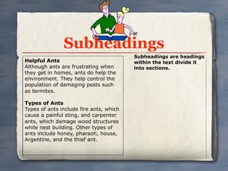 Subheadings
                                         •
                                             Subheadings are headings
Helpful Ants                                 within the text divide it
Although ants are frustrating when           into sections.
they get in homes, ants do help the
environment. They help control the
population of damaging pests such
as termites.

Types of Ants
Types of ants include fire ants, which
cause a painful sting, and carpenter
ants, which damage wood structures
while nest building. Other types of
ants include honey, pharaoh, house,
Argentine, and the thief ant.
 
