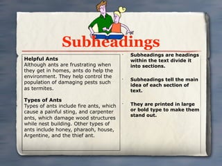 Subheadings
                                         •
                                             Subheadings are headings
Helpful Ants                                 within the text divide it
Although ants are frustrating when           into sections.
they get in homes, ants do help the
environment. They help control the       •
                                             Subheadings tell the main
population of damaging pests such
                                             idea of each section of
as termites.                                 text.

Types of Ants
Types of ants include fire ants, which
                                         •
                                             They are printed in large
cause a painful sting, and carpenter         or bold type to make them
                                             stand out.
ants, which damage wood structures
while nest building. Other types of
ants include honey, pharaoh, house,
Argentine, and the thief ant.
 
