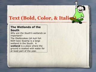 Text (Bold, Color, & Italics)
The Wetlands of the
South
Why are the South’s wetlands so
important?
The Okefenokee (oh kuh fuh
NOH kee) Swamp is a large
wetland in the South. A
wetland is a place where the
ground is soaked with water for
at least part of the year.
 