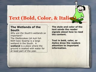 Text (Bold, Color, & Italics)
The Wetlands of the               •
                                      The style and color of the
                                      text sends the reader
South
                                      signals about how to read
Why are the South’s wetlands so
                                      the content.
important?
The Okefenokee (oh kuh fuh
NOH kee) Swamp is a large         •
                                      Text in bold, color, or
wetland in the South. A               italics draw the readers
wetland is a place where the          attention to important
ground is soaked with water for       information.
at least part of the year.
 