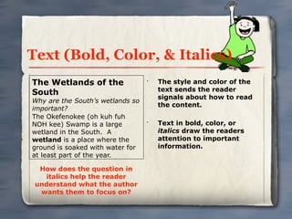 Text (Bold, Color, & Italics)
The Wetlands of the               •
                                      The style and color of the
                                      text sends the reader
South
                                      signals about how to read
Why are the South’s wetlands so
                                      the content.
important?
The Okefenokee (oh kuh fuh
NOH kee) Swamp is a large         •
                                      Text in bold, color, or
wetland in the South. A               italics draw the readers
wetland is a place where the          attention to important
ground is soaked with water for       information.
at least part of the year.

  How does the question in
   italics help the reader
 understand what the author
  wants them to focus on?
 