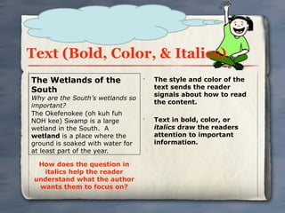 Text (Bold, Color, & Italics)
The Wetlands of the               •
                                      The style and color of the
                                      text sends the reader
South
                                      signals about how to read
Why are the South’s wetlands so
                                      the content.
important?
The Okefenokee (oh kuh fuh
NOH kee) Swamp is a large         •
                                      Text in bold, color, or
wetland in the South. A               italics draw the readers
wetland is a place where the          attention to important
ground is soaked with water for       information.
at least part of the year.

  How does the question in
   italics help the reader
 understand what the author
  wants them to focus on?
 