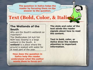 The question in italics helps the
       reader by focusing them on the
           answer to the question.


Text (Bold, Color, & Italics)
The Wetlands of the               •
                                      The style and color of the
                                      text sends the reader
South
                                      signals about how to read
Why are the South’s wetlands so
                                      the content.
important?
The Okefenokee (oh kuh fuh
NOH kee) Swamp is a large         •
                                      Text in bold, color, or
wetland in the South. A               italics draw the readers
wetland is a place where the          attention to important
ground is soaked with water for       information.
at least part of the year.

  How does the question in
   italics help the reader
 understand what the author
  wants them to focus on?
 