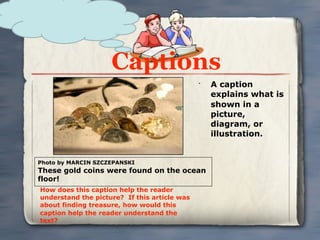 Captions
                                              •
                                                  A caption
                                                  explains what is
                                                  shown in a
                                                  picture,
                                                  diagram, or
                                                  illustration.


Photo by MARCIN SZCZEPANSKI
These gold coins were found on the ocean
floor!
How does this caption help the reader
understand the picture? If this article was
about finding treasure, how would this
caption help the reader understand the
text?
 