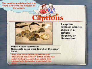 The caption explains that the
coins are from the bottom of
         the ocean.




                            Captions
                                                      •
                                                          A caption
                                                          explains what is
                                                          shown in a
                                                          picture,
                                                          diagram, or
                                                          illustration.


       Photo by MARCIN SZCZEPANSKI
       These gold coins were found on the ocean
       floor!
        How does this caption help the reader
        understand the picture? If this article was
        about finding treasure, how would this
        caption help the reader understand the
        text?
 