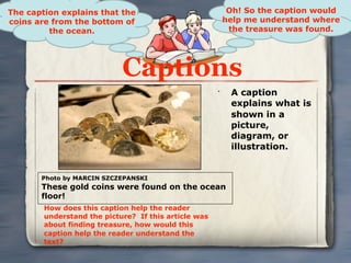 The caption explains that the                              Oh! So the caption would
coins are from the bottom of                              help me understand where
         the ocean.                                        the treasure was found.




                            Captions
                                                      •
                                                           A caption
                                                           explains what is
                                                           shown in a
                                                           picture,
                                                           diagram, or
                                                           illustration.


       Photo by MARCIN SZCZEPANSKI
       These gold coins were found on the ocean
       floor!
        How does this caption help the reader
        understand the picture? If this article was
        about finding treasure, how would this
        caption help the reader understand the
        text?
 