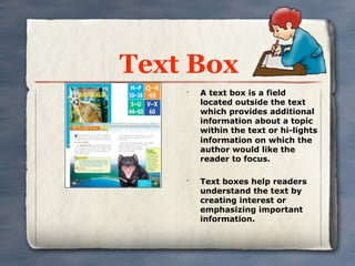 Text Box
    •
        A text box is a field
        located outside the text
        which provides additional
        information about a topic
        within the text or hi-lights
        information on which the
        author would like the
        reader to focus.

    •
        Text boxes help readers
        understand the text by
        creating interest or
        emphasizing important
        information.
 