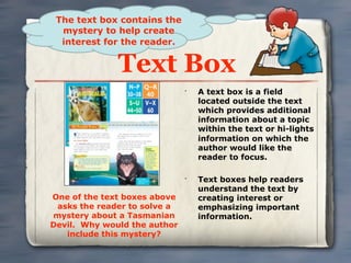 The text box contains the
  mystery to help create
  interest for the reader.


              Text Box
                              •
                                  A text box is a field
                                  located outside the text
                                  which provides additional
                                  information about a topic
                                  within the text or hi-lights
                                  information on which the
                                  author would like the
                                  reader to focus.

                              •
                                  Text boxes help readers
                                  understand the text by
One of the text boxes above       creating interest or
 asks the reader to solve a       emphasizing important
mystery about a Tasmanian         information.
Devil. Why would the author
   include this mystery?
 