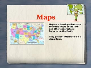Maps
 •
     Maps are drawings that show
     the basic shape of the land
     and other geographical
     features on the Earth.

 •
     They present information in a
     visual form.
 