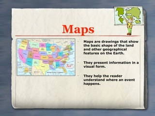 Maps
 •
     Maps are drawings that show
     the basic shape of the land
     and other geographical
     features on the Earth.

 •
     They present information in a
     visual form.

 •
     They help the reader
     understand where an event
     happens.
 