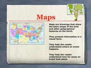 Maps
 •
     Maps are drawings that show
     the basic shape of the land
     and other geographical
     features on the Earth.

 •
     They present information in a
     visual form.

 •
     They help the reader
     understand where an event
     happens.

 •
     They help the reader
     understand how far away an
     event took place.
 