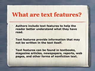 What are text features?
•
    Authors include text features to help the
    reader better understand what they have
    read.

•
    Text features provide information that may
    not be written in the text itself.

•
    Text features can be found in textbooks,
    magazine articles, newspapers, reports, web
    pages, and other forms of nonfiction text.
 