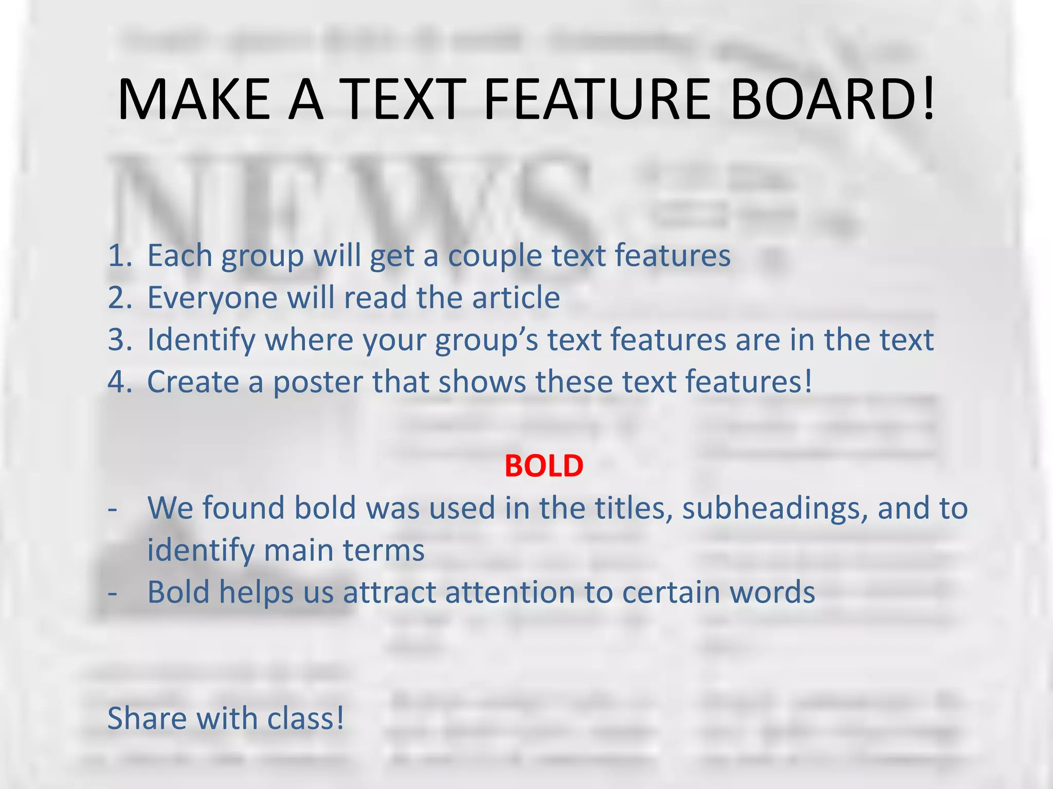 MAKE A TEXT FEATURE BOARD!

1.   Each group will get a couple text features
2.   Everyone will read the article
3.   Identify where your group’s text features are in the text
4.   Create a poster that shows these text features!

                            BOLD
- We found bold was used in the titles, subheadings, and to
  identify main terms
- Bold helps us attract attention to certain words


Share with class!
 